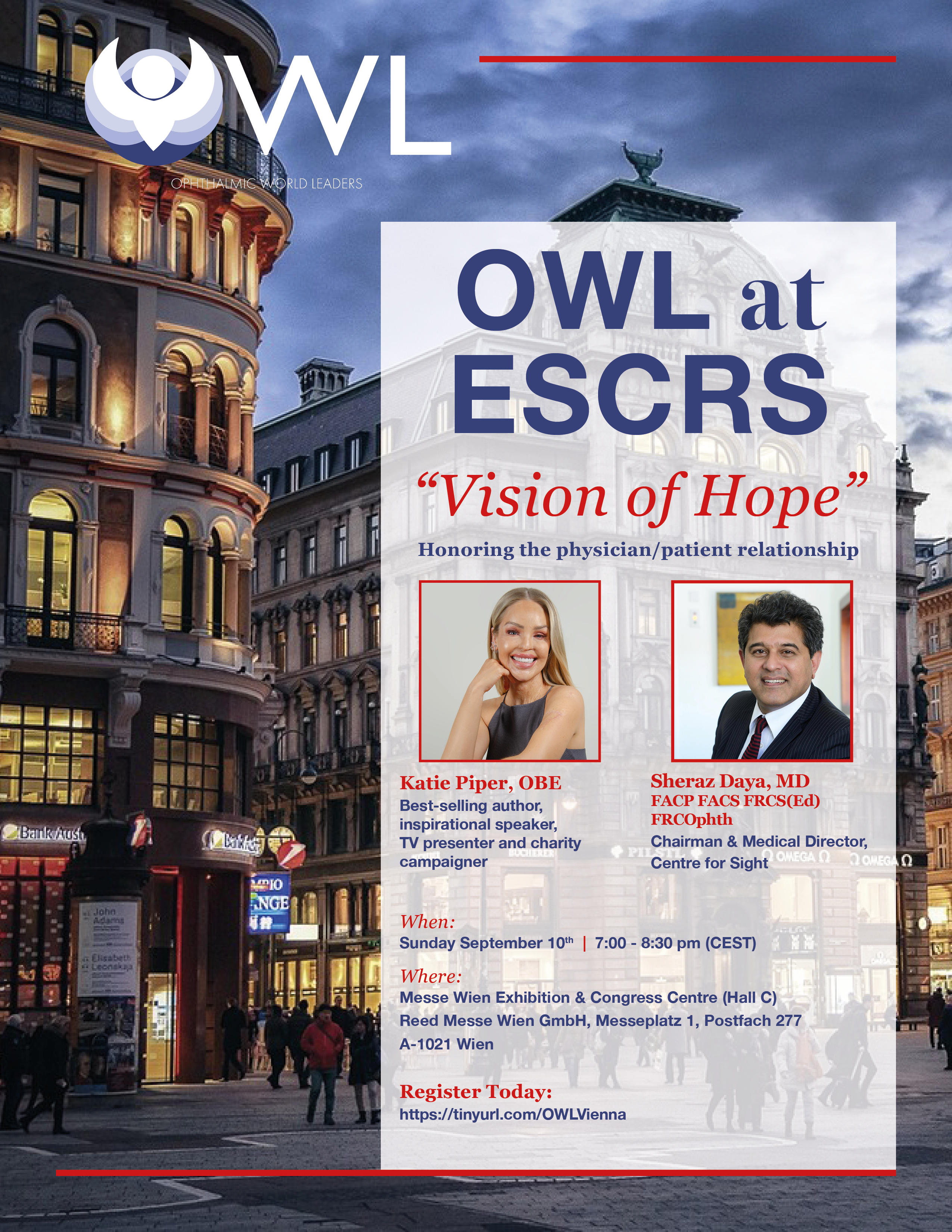 Expand your network with our OWL at ESCRS program: "Vision of Hope" Honoring the physician/patient relationship with Katie Piper, OBE - Best-selling author, inspirational speaker, TV presenter and charity campaigner and Sheraz Daya, MD, FACP, FACS, FRCS(Ed), FRCOphth - Chairman & Medical Director, Centre for Sight | When: Sunday, September 10, 2023; 7:00 PM - 8:30 PM (CEST) Where: Messe Wien Exhibition & Congress Centre (Hall C) - Register now - additional details coming soon!