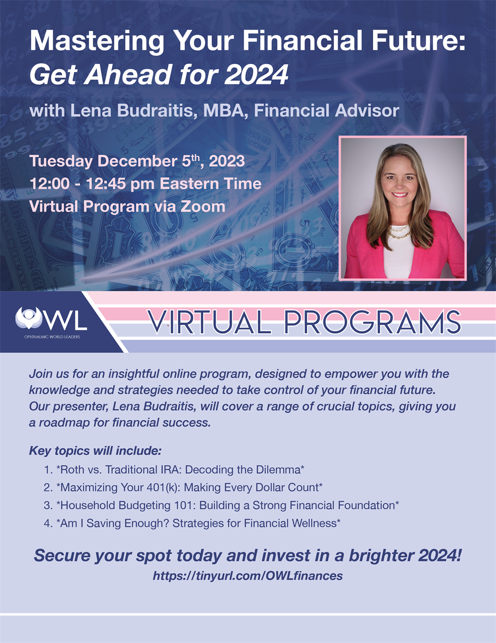 "Mastering Your Financial Future: Get Ahead for 2024" w/ Presenter: Linda Budraitis (Tuesday, December 5, 2023; 12-12:45 PM ET; Online) Join us for an engaging and insightful webinar designed to empower you with the knowledge and strategies needed to take control of your financial future. Our presenter, Lena Budraitis, MBA, will cover a range of crucial topics, giving you a roadmap for financial success. **As you register, let us know which areas you are most interested in learning about. Key topics will include:** 1. **Roth vs. Traditional IRA: Decoding the Dilemma** - Understand the nuances of Roth and Traditional IRAs. - Learn which option aligns best with your long-term financial goals. - Uncover the tax implications and advantages of each. 2. **Maximizing Your 401(k): Making Every Dollar Count** - Determine the optimal contribution amount for your 401(k). - Gain insights into handling old 401(k)s when changing jobs. - Explore investment strategies to make your retirement savings work harder for you. 3. **Household Budgeting 101: Building a Strong Financial Foundation** - Practical tips for creating and sticking to a realistic budget. - Identify areas for potential savings without sacrificing your lifestyle. - Tools and apps to streamline your budgeting process. 4. **Am I Saving Enough? Strategies for Financial Wellness** - Assess if your current savings align with your future financial goals. - Explore ways to boost your savings without disrupting your lifestyle. - Tips for adapting your savings plan as life evolves. - Discover how to strike the right balance between enjoying the present and securing your future. Don't miss this opportunity to gain valuable insights, ask your burning financial questions, and embark on a journey towards financial mastery. Secure your spot today and invest in a brighter 2024! 